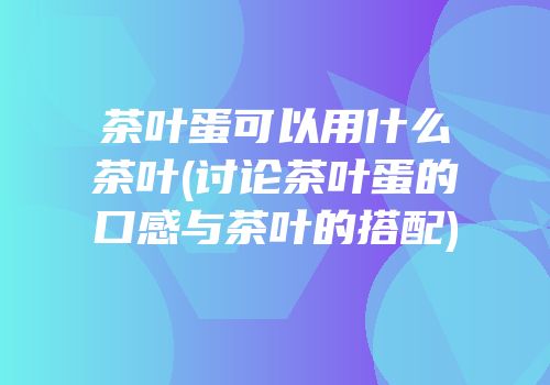 茶叶蛋可以用什么茶叶(讨论茶叶蛋的口感与茶叶的搭配)