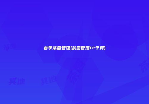春季茶园管理(茶园管理12个月)