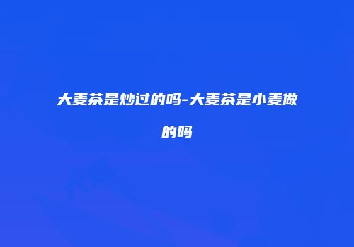 大麦茶是炒过的吗-大麦茶是小麦做的吗