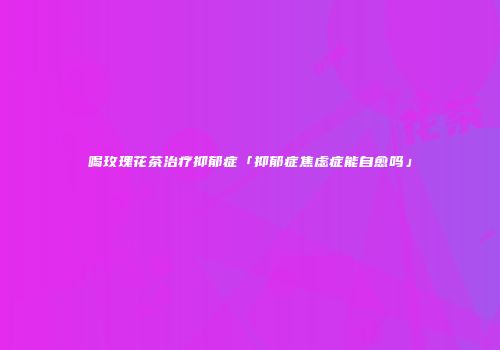 喝玫瑰花茶治疗抑郁症「抑郁症焦虑症能自愈吗」