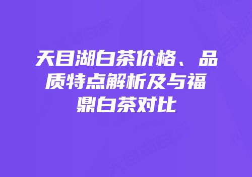 天目湖白茶价格、品质特点解析及与福鼎白茶对比