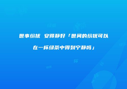 世事纷扰 安得静好「世间的纷扰可以在一杯绿茶中得到宁静吗」