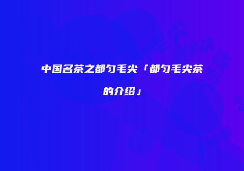 中国名茶之都匀毛尖「都匀毛尖茶的介绍」