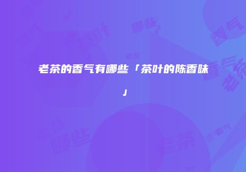 老茶的香气有哪些「茶叶的陈香味」