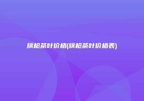 旗枪茶叶价格(旗枪茶叶价格表)
