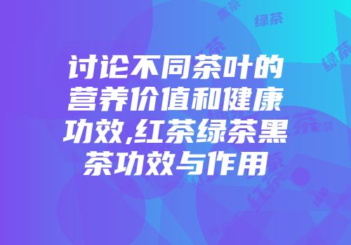 讨论不同茶叶的营养价值和健康功效,红茶绿茶黑茶功效与作用
