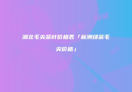 湖北毛尖茶叶价格表「新洲绿茶毛尖价格」