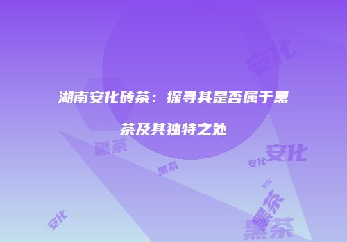 湖南安化砖茶：探寻其是否属于黑茶及其独特之处