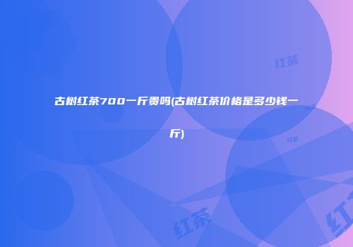 古树红茶700一斤贵吗(古树红茶价格是多少钱一斤)