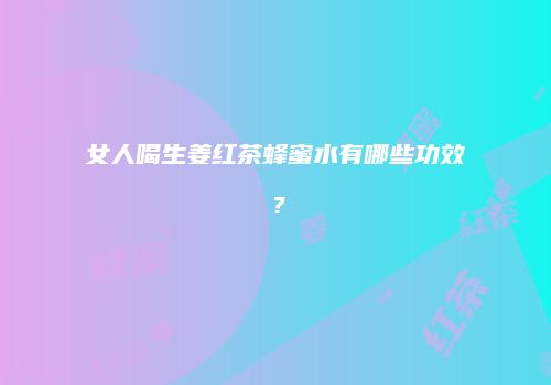 女人喝生姜红茶蜂蜜水有哪些功效？