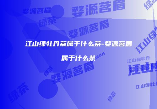 江山绿牡丹茶属于什么茶-婺源茗眉属于什么茶