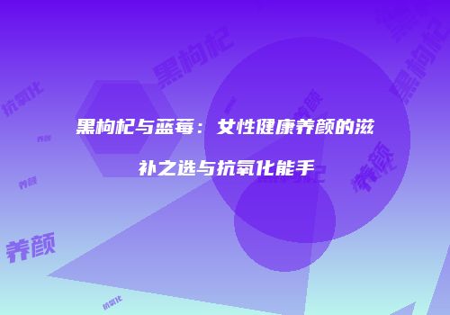 黑枸杞与蓝莓：女性健康养颜的滋补之选与抗氧化能手