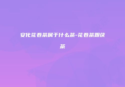 安化花卷茶属于什么茶-花卷茶跟茯茶