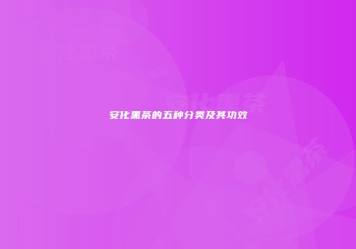 安化黑茶的五种分类及其功效