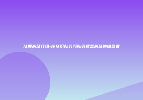 陆羽茶经介绍-你认识陆羽吗陆羽就是茶经的缔造者
