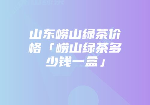 山东崂山绿茶价格「崂山绿茶多少钱一盒」