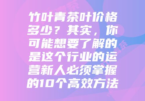 竹叶青茶叶价格多少？其实，你可能想要了解的是这个行业的运营新人必须掌握的10个高效方法
