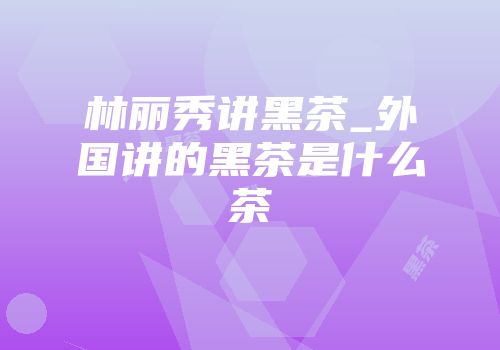 林丽秀讲黑茶_外国讲的黑茶是什么茶