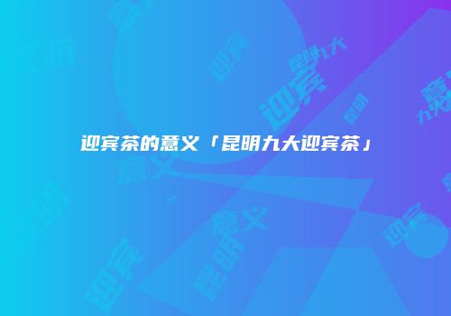 迎宾茶的意义「昆明九大迎宾茶」