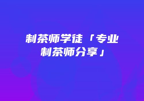 制茶师学徒「专业制茶师分享」