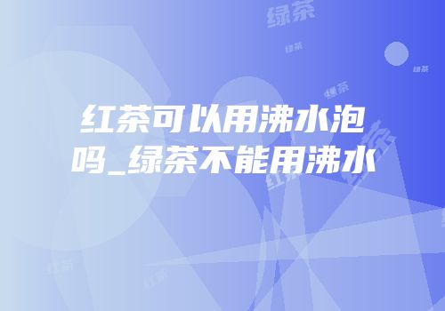 红茶可以用沸水泡吗_绿茶不能用沸水
