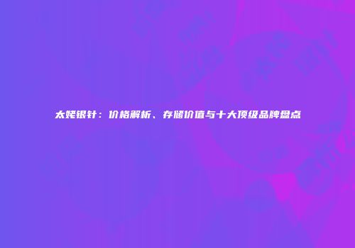 太姥银针：价格解析、存储价值与十大顶级品牌盘点