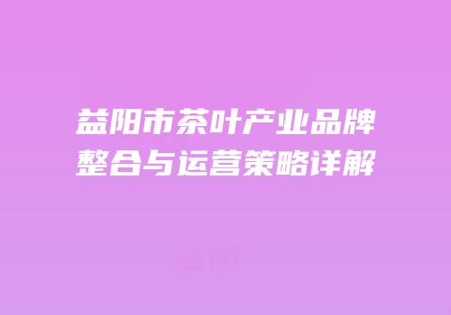 益阳市茶叶产业品牌整合与运营策略详解