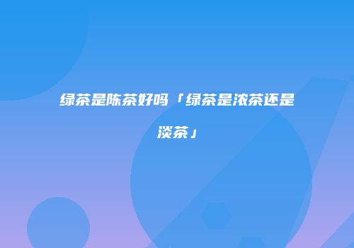 绿茶是陈茶好吗「绿茶是浓茶还是淡茶」