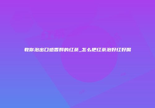教你泡出口感香醇的红茶_怎么把红茶泡好红好喝