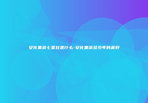 安化黑茶七星灶是什么-安化黑茶多少年的最好