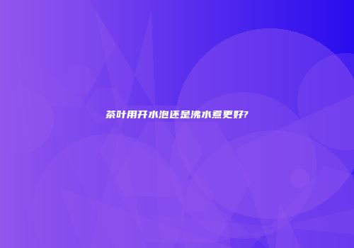 茶叶用开水泡还是沸水煮更好?
