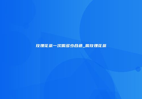 玫瑰花茶一次喝多少合适_喝玫瑰花茶