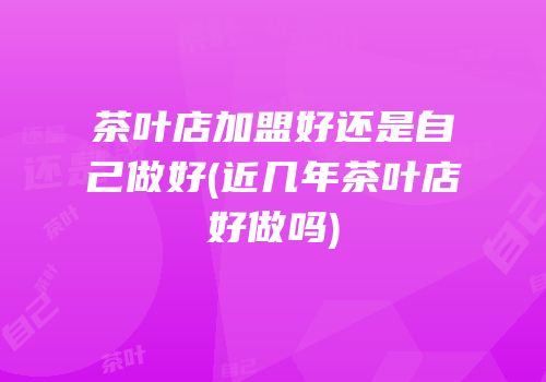 茶叶店加盟好还是自己做好(近几年茶叶店好做吗)