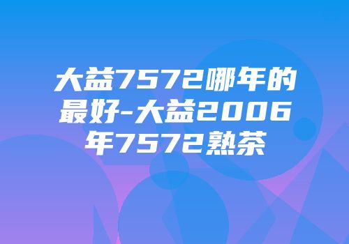 大益7572哪年的最好-大益2006年7572熟茶