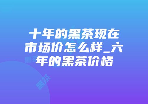 十年的黑茶现在市场价怎么样_六年的黑茶价格
