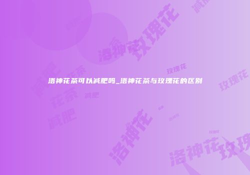 洛神花茶可以减肥吗_洛神花茶与玫瑰花的区别