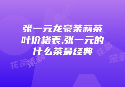 张一元龙豪茉莉茶叶价格表,张一元的什么茶最经典