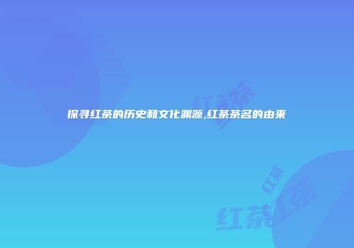探寻红茶的历史和文化渊源,红茶茶名的由来