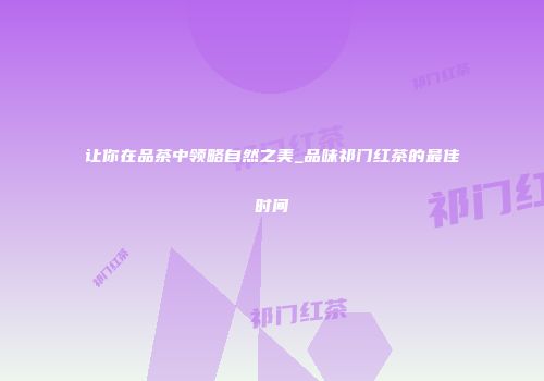 让你在品茶中领略自然之美_品味祁门红茶的最佳时间