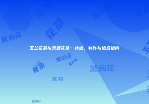 玉兰花茶与茉莉花茶：特点、制作与挑选指南