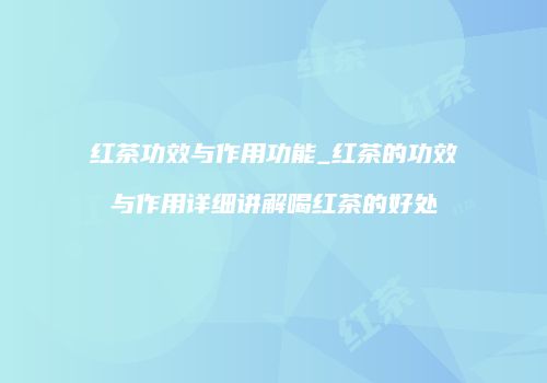 红茶功效与作用功能_红茶的功效与作用详细讲解喝红茶的好处