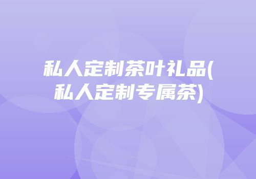 私人定制茶叶礼品(私人定制专属茶)