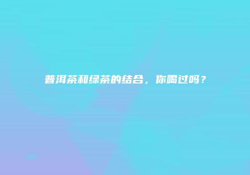 普洱茶和绿茶的结合，你喝过吗？