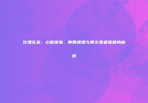 玫瑰花茶：心脏排毒、脾胃调理与胃炎患者保健的秘密