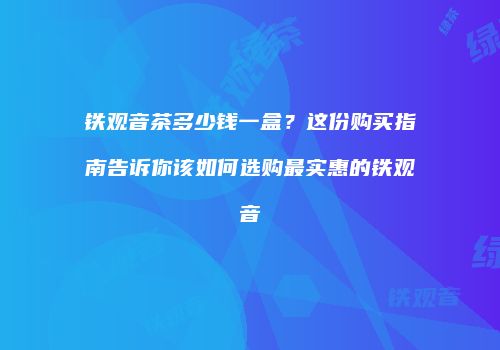 铁观音茶多少钱一盒？这份购买指南告诉你该如何选购最实惠的铁观音