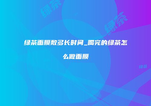 绿茶面膜敷多长时间_喝完的绿茶怎么做面膜