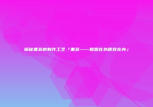 探秘黑茶的制作工艺「黑茶——粗糙在外精致在内」