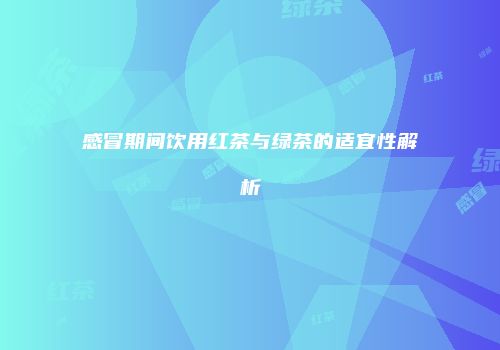 感冒期间饮用红茶与绿茶的适宜性解析