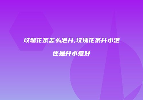 玫瑰花茶怎么泡开,玫瑰花茶开水泡还是开水煮好