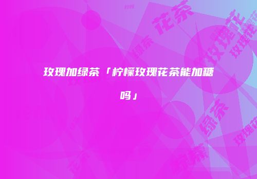 玫瑰加绿茶「柠檬玫瑰花茶能加糖吗」